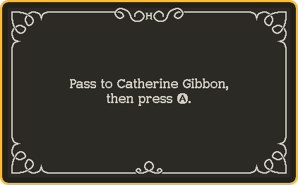 A screen shot of the interstitial screen. It looks like a silent film intertitle, with a black background and white ornamentation around the edges. In the middle, text reads, 'Pass to Catherine Gibbon, then press A.'